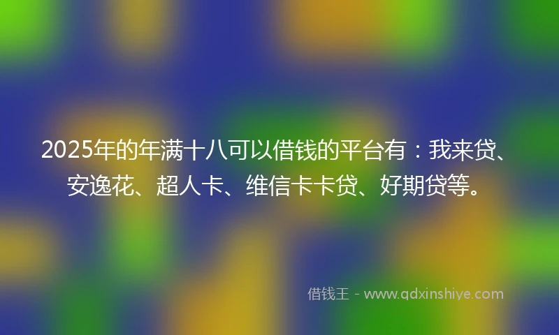 2025年的年满十八可以借钱的平台有：我来贷、安逸花、超人卡、维信卡卡贷、好期贷等。