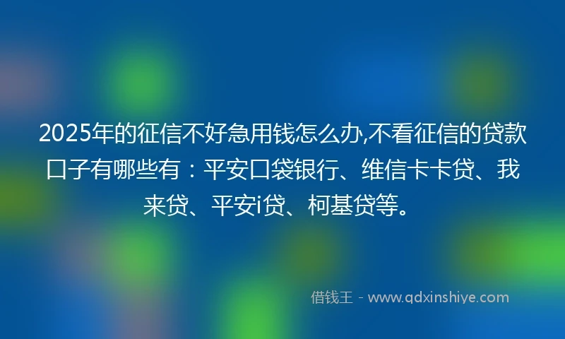 2025年的征信不好急用钱怎么办,不看征信的贷款口子有哪些有：平安口袋银行、维信卡卡贷、我来贷、平安i贷、柯基贷等。