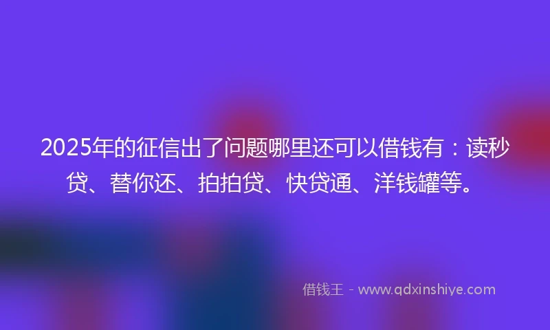 2025年的征信出了问题哪里还可以借钱有：读秒贷、替你还、拍拍贷、快贷通、洋钱罐等。