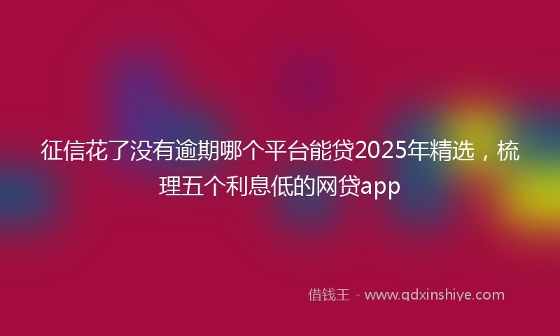征信花了没有逾期哪个平台能贷2025年精选，梳理五个利息低的网贷app