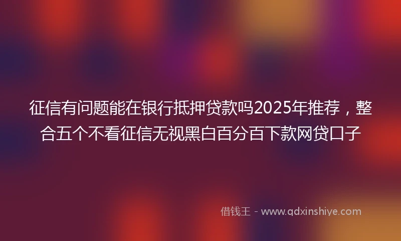 征信有问题能在银行抵押贷款吗2025年推荐，整合五个不看征信无视黑白百分百下款网贷口子