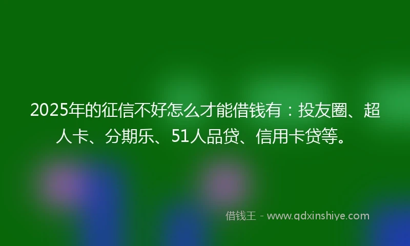 2025年的征信不好怎么才能借钱有：投友圈、超人卡、分期乐、51人品贷、信用卡贷等。