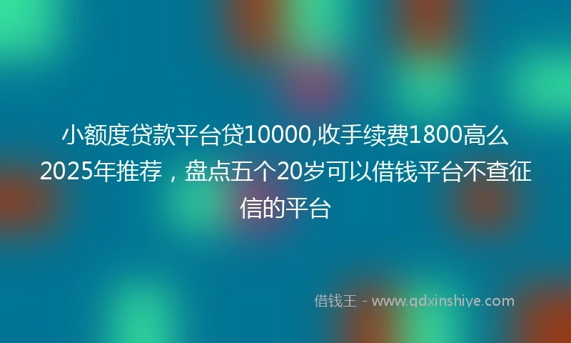 小额度贷款平台贷10000,收手续费1800高么2025年推荐，盘点五个20岁可以借钱平台不查征信的平台