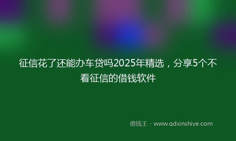征信花了还能办车贷吗2025年精选，分享5个不看征信的借钱软件