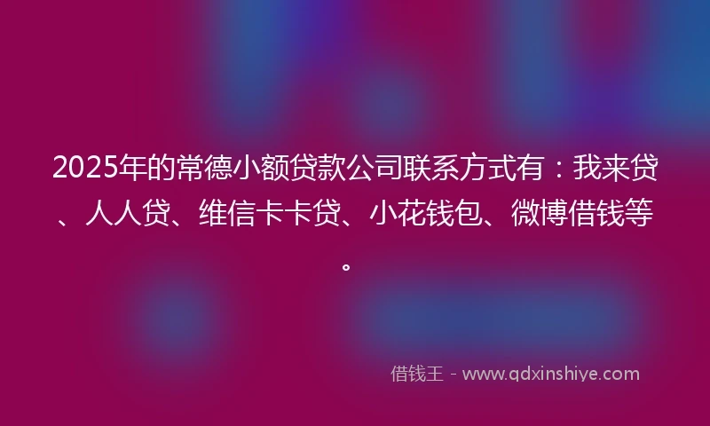2025年的常德小额贷款公司联系方式有：我来贷、人人贷、维信卡卡贷、小花钱包、微博借钱等。