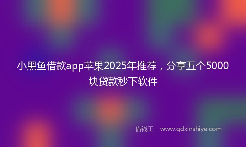 小黑鱼借款app苹果2025年推荐，分享五个5000块贷款秒下软件
