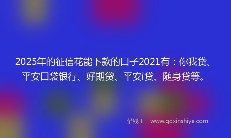 2025年的征信花能下款的口子2021有：你我贷、平安口袋银行、好期贷、平安i贷、随身贷等。