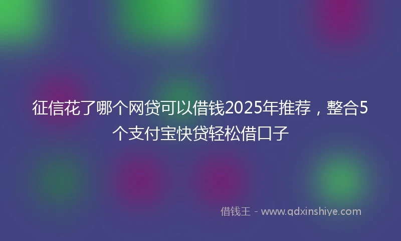 征信花了哪个网贷可以借钱2025年推荐，整合5个支付宝快贷轻松借口子