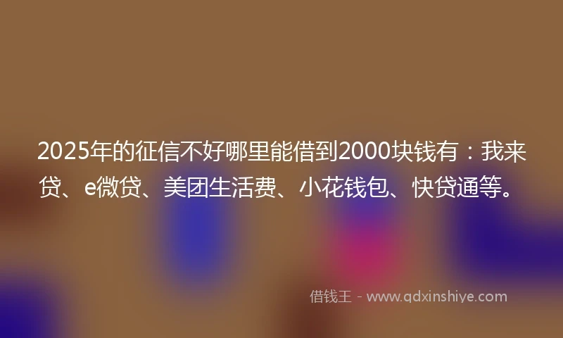 2025年的征信不好哪里能借到2000块钱有：我来贷、e微贷、美团生活费、小花钱包、快贷通等。