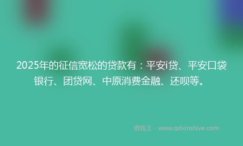 2025年的征信宽松的贷款有：平安i贷、平安口袋银行、团贷网、中原消费金融、还呗等。