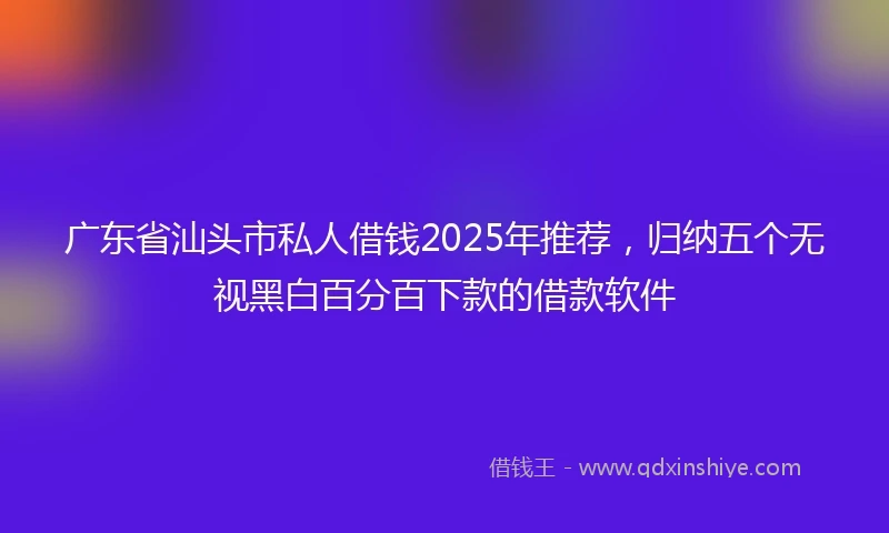 广东省汕头市私人借钱2025年推荐，归纳五个无视黑白百分百下款的借款软件