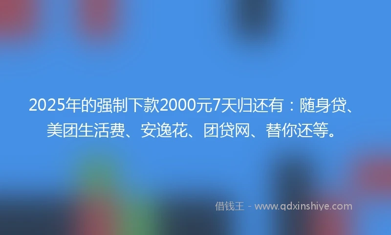 2025年的强制下款2000元7天归还有：随身贷、美团生活费、安逸花、团贷网、替你还等。