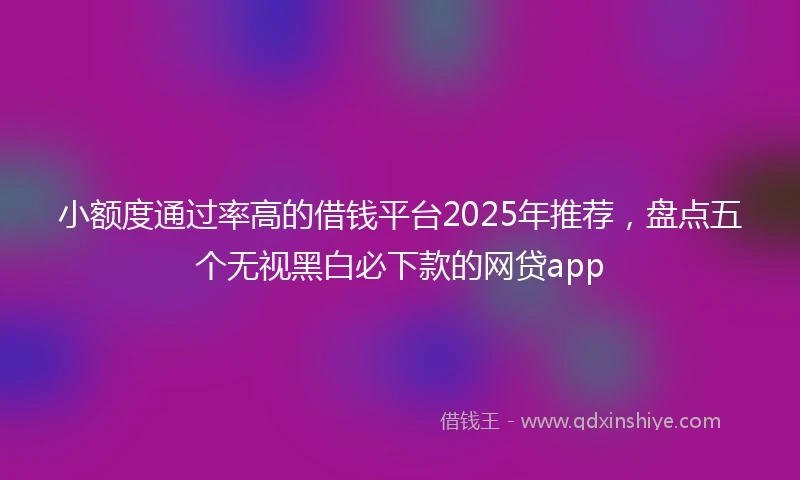 小额度通过率高的借钱平台2025年推荐，盘点五个无视黑白必下款的网贷app