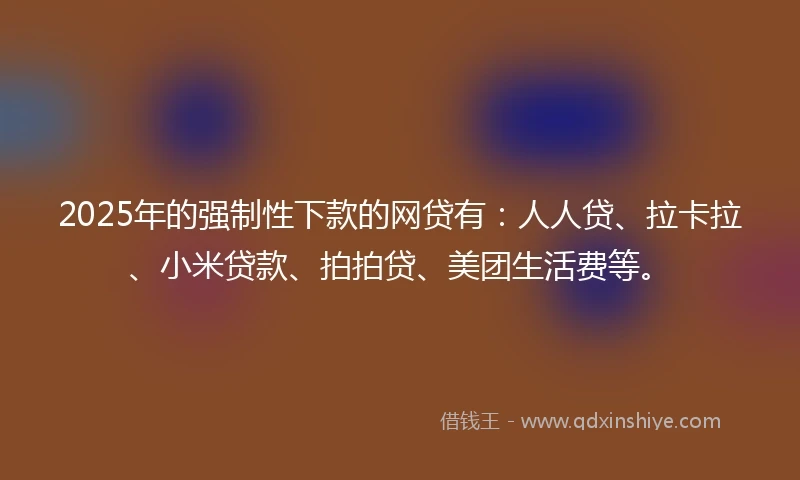 2025年的强制性下款的网贷有：人人贷、拉卡拉、小米贷款、拍拍贷、美团生活费等。