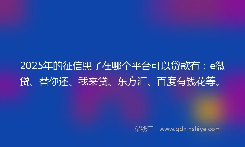 2025年的征信黑了在哪个平台可以贷款有：e微贷、替你还、我来贷、东方汇、百度有钱花等。