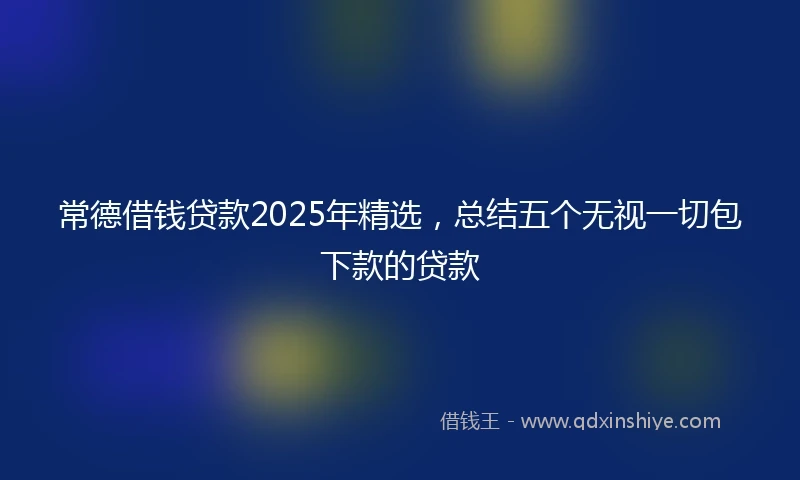 常德借钱贷款2025年精选，总结五个无视一切包下款的贷款