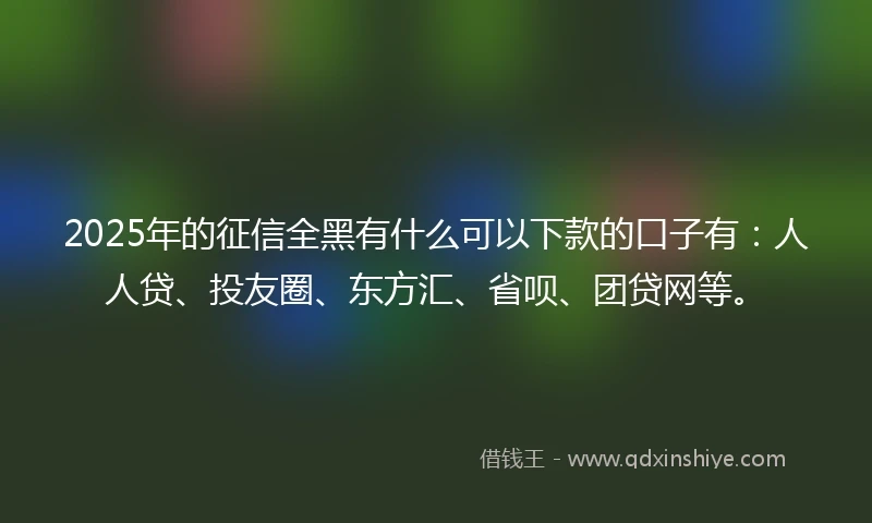2025年的征信全黑有什么可以下款的口子有：人人贷、投友圈、东方汇、省呗、团贷网等。