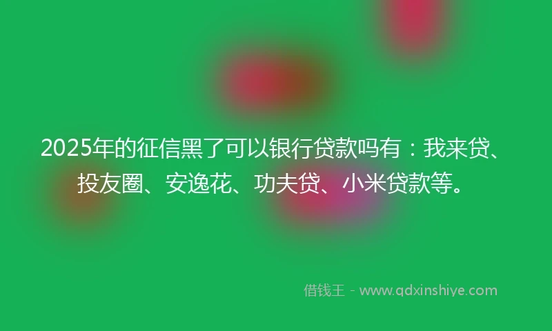 2025年的征信黑了可以银行贷款吗有：我来贷、投友圈、安逸花、功夫贷、小米贷款等。