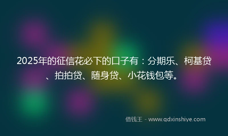 2025年的征信花必下的口子有：分期乐、柯基贷、拍拍贷、随身贷、小花钱包等。