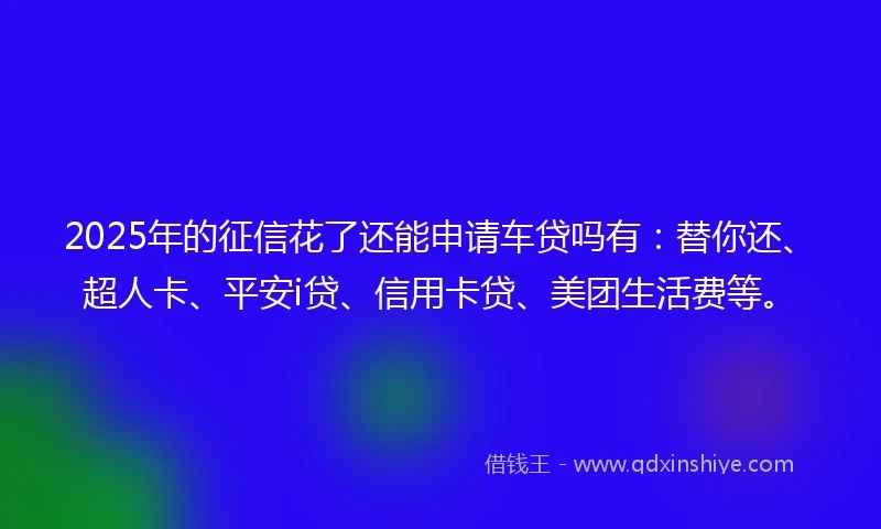 2025年的征信花了还能申请车贷吗有：替你还、超人卡、平安i贷、信用卡贷、美团生活费等。