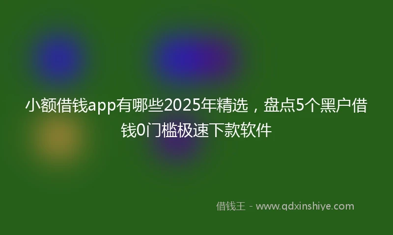 小额借钱app有哪些2025年精选，盘点5个黑户借钱0门槛极速下款软件