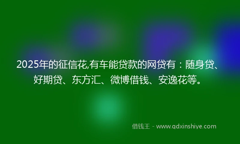2025年的征信花,有车能贷款的网贷有：随身贷、好期贷、东方汇、微博借钱、安逸花等。