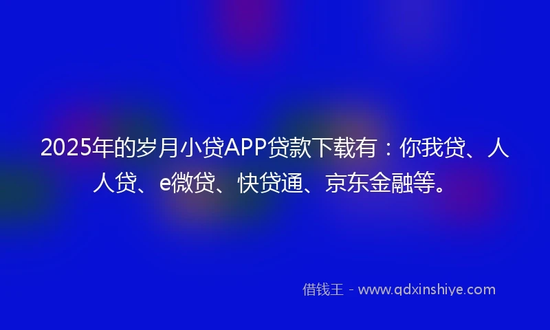 2025年的岁月小贷APP贷款下载有：你我贷、人人贷、e微贷、快贷通、京东金融等。