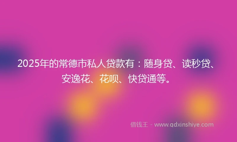 2025年的常德市私人贷款有：随身贷、读秒贷、安逸花、花呗、快贷通等。