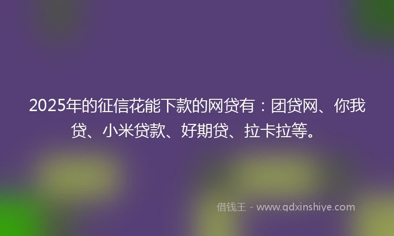 2025年的征信花能下款的网贷有：团贷网、你我贷、小米贷款、好期贷、拉卡拉等。