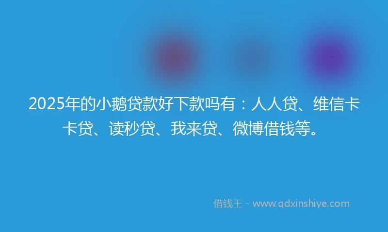 2025年的小鹅贷款好下款吗有：人人贷、维信卡卡贷、读秒贷、我来贷、微博借钱等。