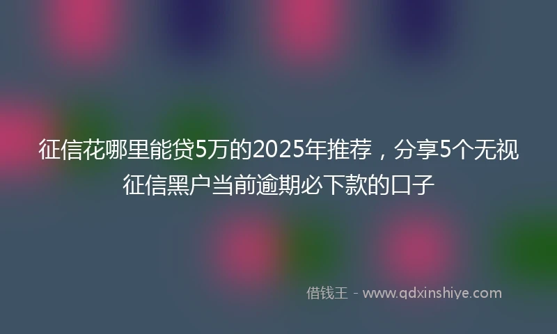 征信花哪里能贷5万的2025年推荐，分享5个无视征信黑户当前逾期必下款的口子