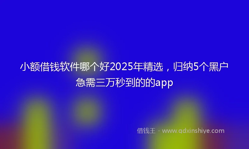 小额借钱软件哪个好2025年精选，归纳5个黑户急需三万秒到的的app