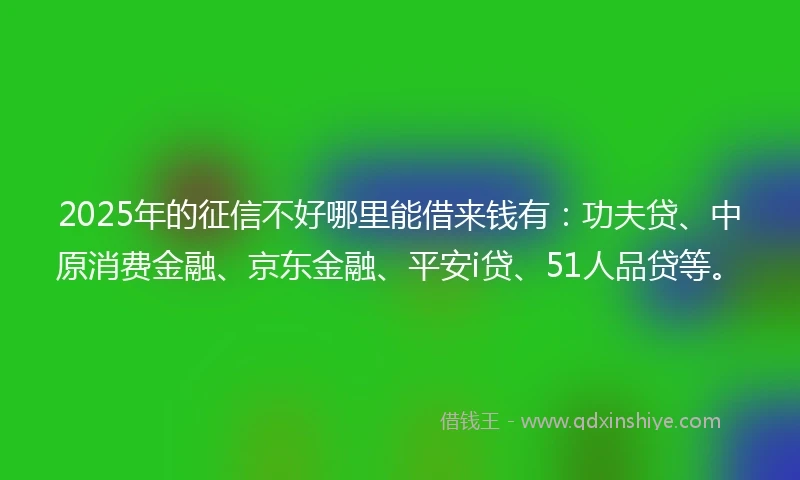 2025年的征信不好哪里能借来钱有：功夫贷、中原消费金融、京东金融、平安i贷、51人品贷等。