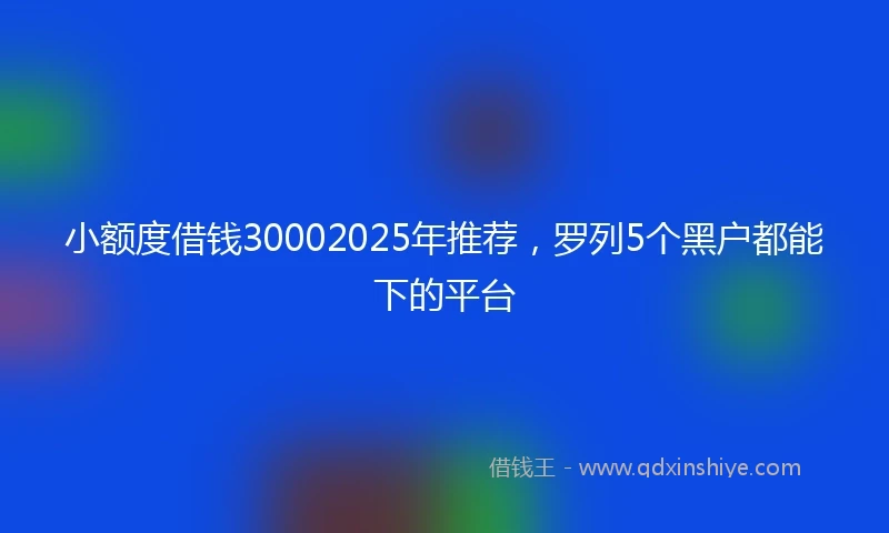 小额度借钱30002025年推荐，罗列5个黑户都能下的平台