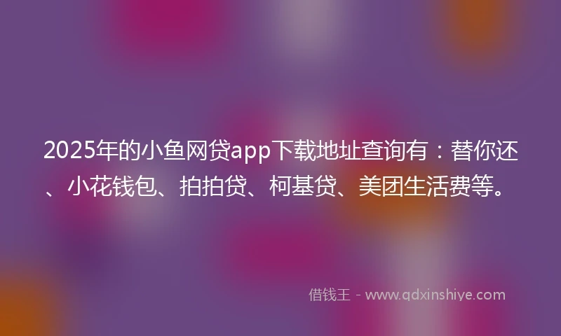 2025年的小鱼网贷app下载地址查询有：替你还、小花钱包、拍拍贷、柯基贷、美团生活费等。