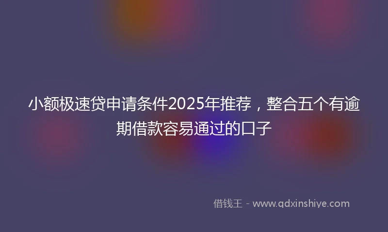 小额极速贷申请条件2025年推荐，整合五个有逾期借款容易通过的口子