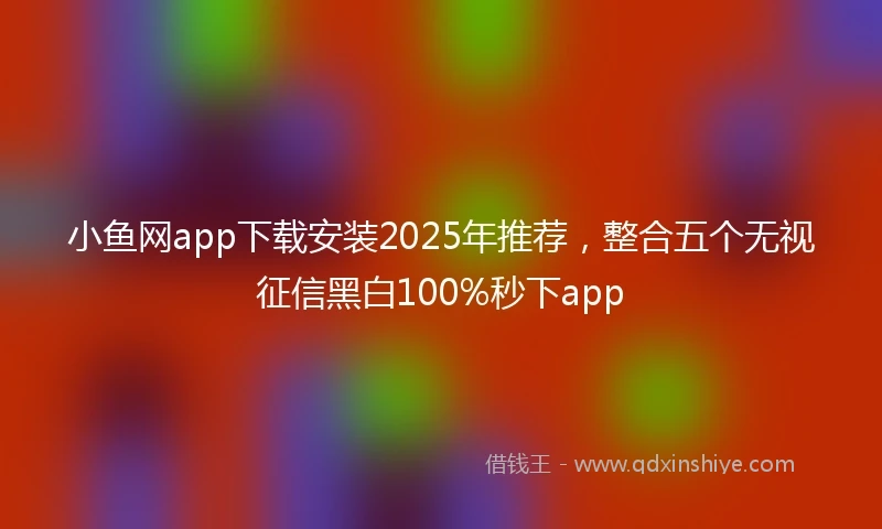 小鱼网app下载安装2025年推荐，整合五个无视征信黑白100%秒下app