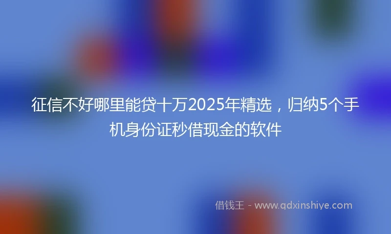 征信不好哪里能贷十万2025年精选，归纳5个手机身份证秒借现金的软件