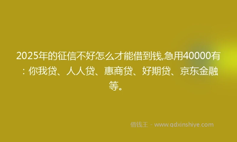2025年的征信不好怎么才能借到钱,急用40000有：你我贷、人人贷、惠商贷、好期贷、京东金融等。