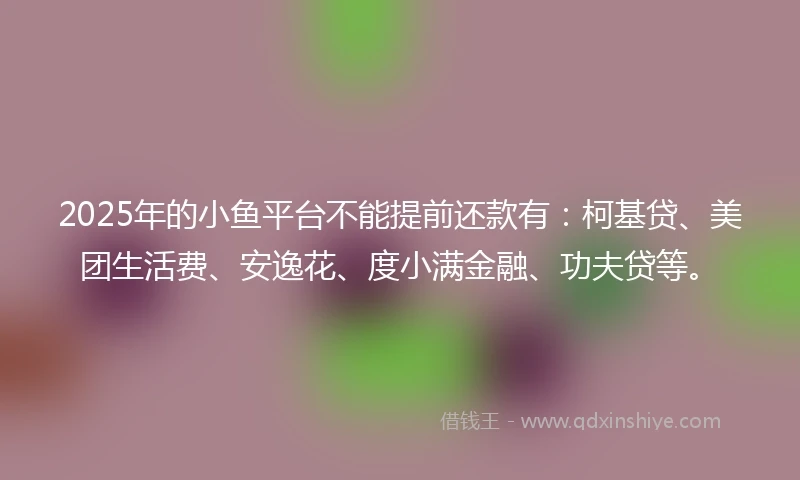 2025年的小鱼平台不能提前还款有：柯基贷、美团生活费、安逸花、度小满金融、功夫贷等。