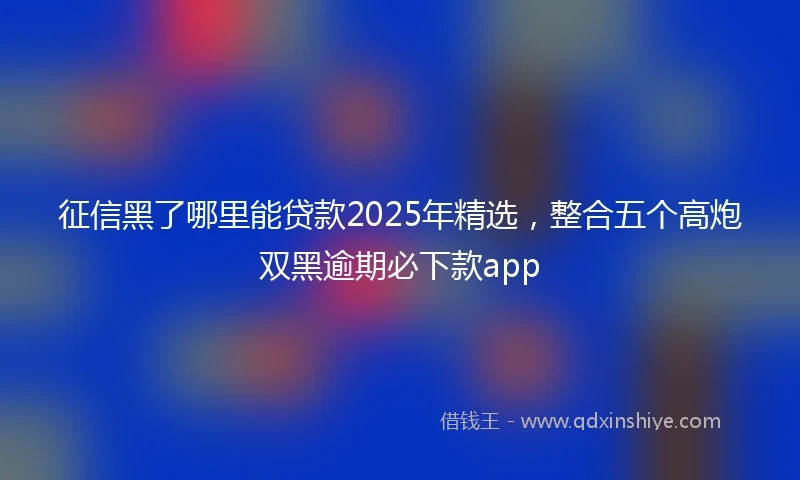 征信黑了哪里能贷款2025年精选，整合五个高炮双黑逾期必下款app