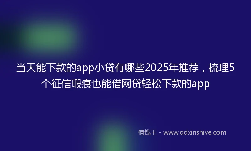 当天能下款的app小贷有哪些2025年推荐，梳理5个征信瑕疵也能借网贷轻松下款的app
