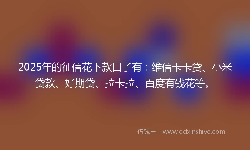 2025年的征信花下款口子有：维信卡卡贷、小米贷款、好期贷、拉卡拉、百度有钱花等。