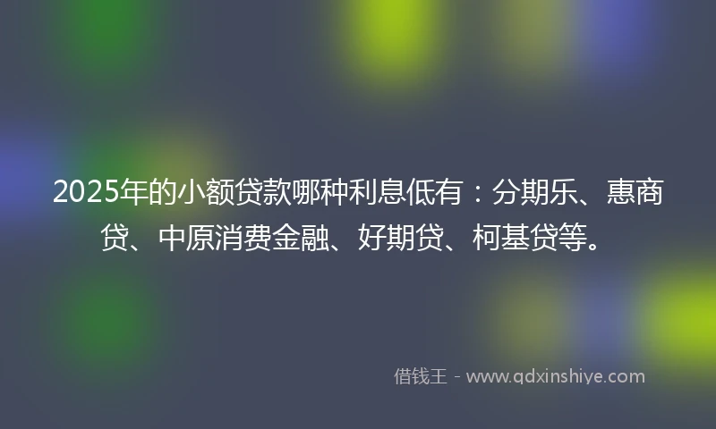 2025年的小额贷款哪种利息低有：分期乐、惠商贷、中原消费金融、好期贷、柯基贷等。