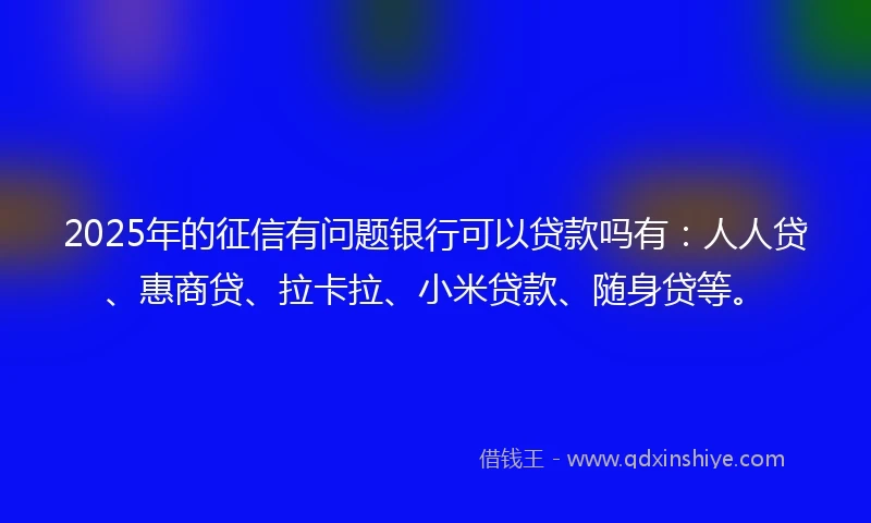 2025年的征信有问题银行可以贷款吗有:人人贷、惠商贷、拉卡拉、小米贷款、随身贷等。