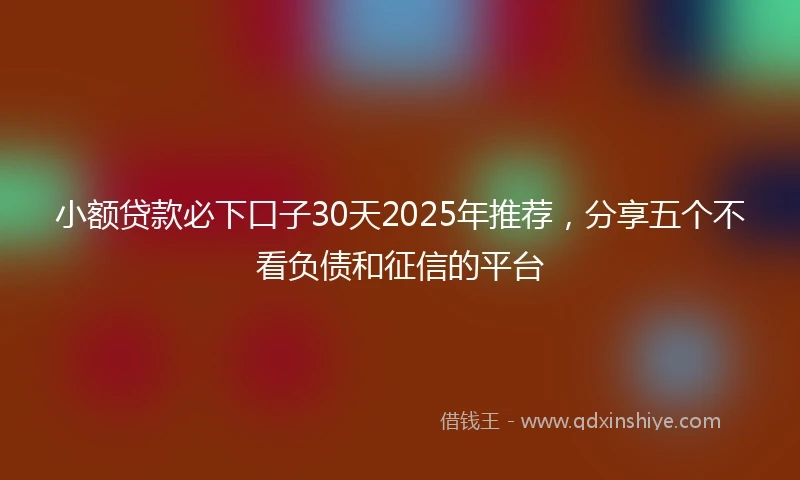 小额贷款必下口子30天2025年推荐，分享五个不看负债和征信的平台