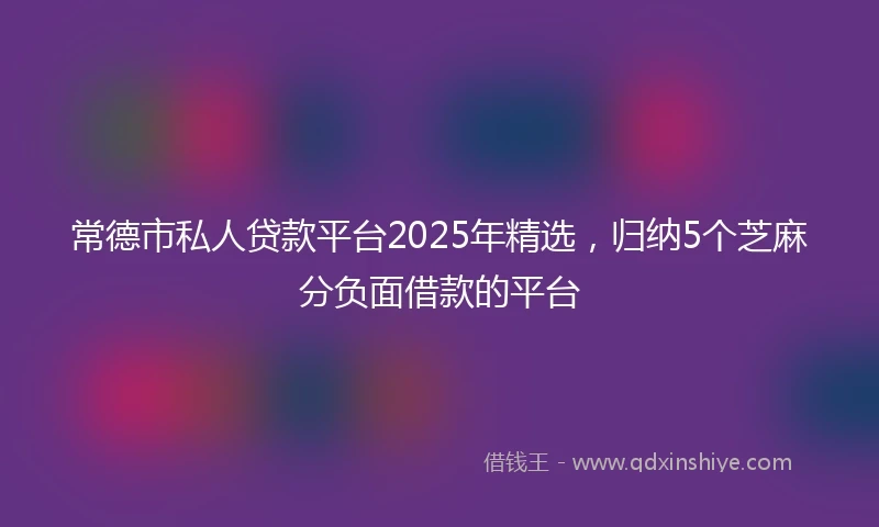常德市私人贷款平台2025年精选，归纳5个芝麻分负面借款的平台
