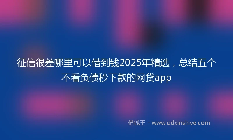 征信很差哪里可以借到钱2025年精选，总结五个不看负债秒下款的网贷app
