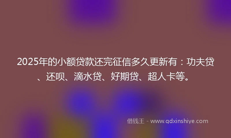 2025年的小额贷款还完征信多久更新有：功夫贷、还呗、滴水贷、好期贷、超人卡等。