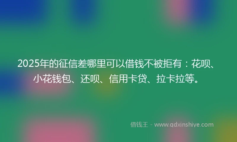 2025年的征信差哪里可以借钱不被拒有：花呗、小花钱包、还呗、信用卡贷、拉卡拉等。